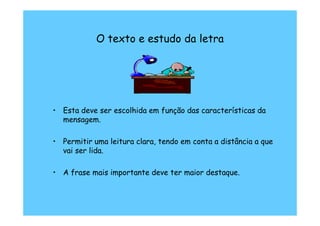 O texto e estudo da letra




• Esta deve ser escolhida em função das características da
  mensagem.

• Permitir uma leitura clara, tendo em conta a distância a que
  vai ser lida.

• A frase mais importante deve ter maior destaque.
 