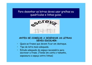 Para desenhar as letras deves usar grelhas ou
         quadrículas e linhas guias.




  ANTES DE COMEÇAR A DESENHAR AS LETRAS
                   DEVES ESCOLHER:
• Quais as frases que devem ficar em destaque.
• Tipo de letra mais adequada.
• Estudo adequado do espaço necessário para
   escrever a frase. (Tendo em conta o tamanho,
   espessura e espaço entre linhas)
 