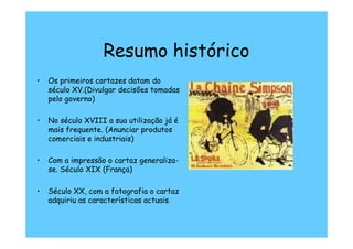 Resumo histórico
•   Os primeiros cartazes datam do
    século XV.(Divulgar decisões tomadas
    pelo governo)

•   No século XVIII a sua utilização já é
    mais frequente. (Anunciar produtos
    comerciais e industriais)

•   Com a impressão o cartaz generaliza-
    se. Século XIX (França)

•   Século XX, com a fotografia o cartaz
    adquiriu as características actuais.
 