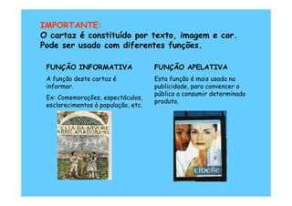 IMPORTANTE:
O cartaz é constituído por texto, imagem e cor.
Pode ser usado com diferentes funções.

 FUNÇÃO INFORMATIVA                  FUNÇÃO APELATIVA
 A função deste cartaz é             Esta função é mais usada na
 informar.                           publicidade, para convencer o
                                     público a consumir determinado
 Ex: Comemorações, espectáculos,
                                     produto.
 esclarecimentos à população, etc.
 