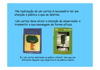 •Na realização de um cartaz é necessário ter em
atenção o público a que se destina.

•Um cartaz deve atrair a atenção do observador e
transmitir a sua mensagem de forma eficaz.




    Ex. Um cartaz destinado ao público infantil, tem que ser
     diferente daquele cujo objectivo é um público adulto
 