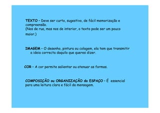 TEXTO – Deve ser curto, sugestivo, de fácil memorização e
compreensão.
(Nos de rua, mas nos de interior, o texto pode ser um pouco
maior.)



IMAGEM – O desenho, pintura ou colagem, ela tem que transmitir
  a ideia correcta daquilo que queres dizer.



COR – A cor permite salientar ou atenuar as formas.



COMPOSIÇÃO ou ORGANIZAÇÃO do ESPAÇO – É essencial
para uma leitura clara e fácil da mensagem.
 