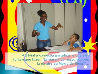 A Silvinha começou a explicar o que eles teriam que fazer: “Lembram do nosso passeio lá no alto do Morro do Ilhéu?”... 