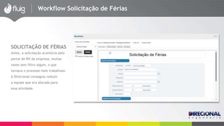 Workflow Solicitação de Férias 
SOLICITAÇÃO DE FÉRIAS 
Antes, a solicitação acontecia pelo 
portal de RH da empresa, muitas 
vezes sem filtro algum, o que 
tornava o processo mais trabalhoso. 
A Direcional conseguiu reduzir 
a equipe que era alocada para 
essa atividade. 
 
