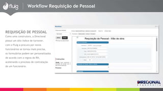 Workflow Requisição de Pessoal 
REQUISIÇÃO DE PESSOAL 
Como uma construtora, a Direcional 
possui um alto índice de turnover. 
com o Fluig a procura por novos 
funcionários se tornou mais precisa, 
os formulários podem ser personalizados 
de acordo com a regras do RH, 
acelerando o processo de contratação 
de um funcionário. 
 