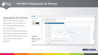 Workflow Requisição de Pessoal 
REQUISIÇÃO DE PESSOAL 
Entre as dificuldades estavam o 
preenchimento de formulários via 
excel e padronização das regras 
para contratação. 
Com o Fluig, a Direcional organizou 
todas essas informações necessárias 
para o RH e também facilitou muito 
para atender a padronização 
do eSocial. 
 