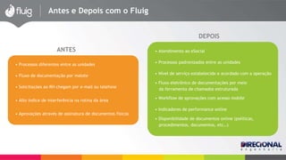 Antes e Depois com o Fluig 
DEPOIS 
ANTES 
• Processos diferentes entre as unidades 
• Fluxo de documentação por malote 
• Solicitações ao RH chegam por e-mail ou telefone 
• Alto índice de interferência na rotina da área 
• Aprovações através de assinatura de documentos físicos 
• Atendimento ao eSocial 
• Processos padronizados entre as unidades 
• Nível de serviço estabelecido e acordado com a operação 
• Fluxo eletrônico de documentações por meio 
da ferramenta de chamados estruturada 
• Workflow de aprovações com acesso mobile 
• Indicadores de performance online 
• Disponibilidade de documentos online (políticas, 
procedimentos, documentos, etc…) 
 