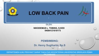 LOW BACK PAIN
.
OLEH:
NIKODEMUS L. TOBING, S.KED
04084121618173
DEPARTEMEN ILMU PENYAKIT SARAF FAKULTAS KEDOKTERAN UNIVERSITAS SRIWIJAYA RSMH
PALEMBANG
PEMBIMBING:
Dr. Henry Sugiharto, Sp.S
 