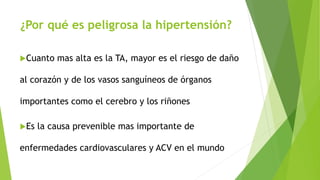 ¿Por qué es peligrosa la hipertensión?
Cuanto mas alta es la TA, mayor es el riesgo de daño
al corazón y de los vasos sanguíneos de órganos
importantes como el cerebro y los riñones
Es la causa prevenible mas importante de
enfermedades cardiovasculares y ACV en el mundo
 