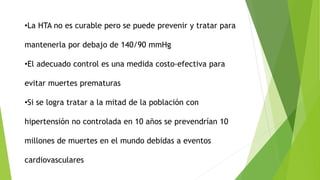 •La HTA no es curable pero se puede prevenir y tratar para
mantenerla por debajo de 140/90 mmHg
•El adecuado control es una medida costo-efectiva para
evitar muertes prematuras
•Si se logra tratar a la mitad de la población con
hipertensión no controlada en 10 años se prevendrían 10
millones de muertes en el mundo debidas a eventos
cardiovasculares
 