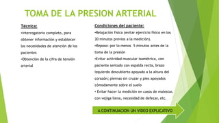 TOMA DE LA PRESION ARTERIAL
Técnica:
•interrogatorio completo, para
obtener información y establecer
las necesidades de atención de los
pacientes
•Obtención de la cifra de tensión
arterial
Condiciones del paciente:
•Relajación física (evitar ejercicio físico en los
30 minutos previos a la medición).
•Reposo: por lo menos 5 minutos antes de la
toma de la presión
•Evitar actividad muscular isométrica, con
paciente sentado con espalda recta, brazo
izquierdo descubierto apoyado a la altura del
corazón; piernas sin cruzar y pies apoyados
cómodamente sobre el suelo
• Evitar hacer la medición en casos de malestar,
con vejiga llena, necesidad de defecar, etc.
A CONTINUACION UN VIDEO EXPLICATIVO
 