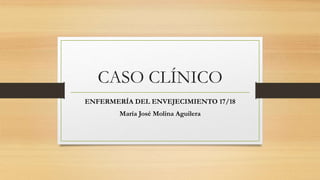 CASO CLÍNICO
ENFERMERÍA DEL ENVEJECIMIENTO 17/18
María José Molina Aguilera
 
