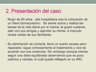 2. Presentación del caso
• Mujer de 80 años , alta hospitalaria tras la colocación de
un Stent farmacoactivo . Se siente activa y realiza las
tareas de la vida diaria por si misma, le gusta cuidarse,
salir con sus amigas y ejercitar su mente. A menudo
recibe visitas de sus familiares.
• Su eliminación es correcta, tiene un sueño escaso pero
reparador, sigue correctamente el tratamiento y vive de
acuerdo con sus creencias. Sin embargo aunque intenta
seguir una dieta equilibrada observamos que es poco
calórica y variada, lo cuál queda reflejado en su IMC.
 