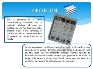 EJECUCIÓN
Tras la demanda de la visita
domiciliaria y valoración de la
paciente, elaboré el plan de
cuidados que se fue llevando a cabo
entorno a dos o tres semanas, lo
que ha tardado en que se concluya
el proceso de cicatrización de la
herida.
Se comenzó con el problema principal, es decir, la úlcera de la cara
anterior de la pierna derecha. Siguiendo la guía clínica del SAS
(T.I.M.E) para cura en ambiente húmedo, usando apósito de
hidrofibra durante la primera semana para gestionar el exudado. Y
luego sulfadiazina argéntica con Linitul puesto que no tolera los
depósitos de espuma de poliuretano ni los vendajes.
 