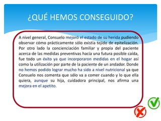 ¿QUÉ HEMOS CONSEGUIDO?
A nivel general, Consuelo mejoró el estado de su herida pudiendo
observar cómo prácticamente sólo existía tejido de epitelización.
Por otro lado la concienciación familiar y propia del paciente
acerca de las medidas preventivas hacía una futura posible caída,
fue todo un éxito ya que incorporaron medidas en el hogar así
como la utilización por parte de la paciente de un andador. Donde
no hemos podido lograr mucho ha sido a nivel nutricional ya que
Consuelo nos comenta que sólo va a comer cuando y lo que ella
quiera, aunque su hija, cuidadora principal, nos afirma una
mejora en el apetito.
 