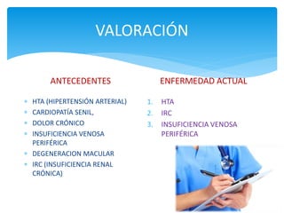 VALORACIÓN
ANTECEDENTES
 HTA (HIPERTENSIÓN ARTERIAL)
 CARDIOPATÍA SENIL,
 DOLOR CRÓNICO
 INSUFICIENCIA VENOSA
PERIFÉRICA
 DEGENERACION MACULAR
 IRC (INSUFICIENCIA RENAL
CRÓNICA)
ENFERMEDAD ACTUAL
1. HTA
2. IRC
3. INSUFICIENCIA VENOSA
PERIFÉRICA
 