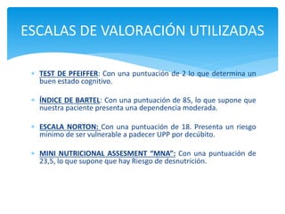  TEST DE PFEIFFER: Con una puntuación de 2 lo que determina un
buen estado cognitivo.
 ÍNDICE DE BARTEL: Con una puntuación de 85, lo que supone que
nuestra paciente presenta una dependencia moderada.
 ESCALA NORTON: Con una puntuación de 18. Presenta un riesgo
mínimo de ser vulnerable a padecer UPP por decúbito.
 MINI NUTRICIONAL ASSESMENT “MNA”: Con una puntuación de
23,5, lo que supone que hay Riesgo de desnutrición.
ESCALAS DE VALORACIÓN UTILIZADAS
 