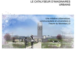 LE CATALYSEUR D’IMAGINAIRES
URBAINS
Une initiative urbanistique,
communautaire et universitaire à
l’heure du Montréal 2.0
 