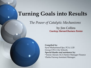 Turning Goals into Results
The Power of Catalytic Mechanisms
by Jim Collinsby Jim Collins
Courtesy: Harvard Business ReviewCourtesy: Harvard Business Review
Compiled by:
Syed Muhammad Ijaz, FCA, LLB
Group CFO, City Schools.
Special thanks and assistance by:
• Imran Akram-ACA Senior Manager Finance
•Zarka Farooq-Assistant Manager.
 