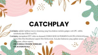 CATCHPLAY
Catchplay adalah Aplikasi movie streaming yang bisa diakses melalui gadget, web (PC, tablet,
notebook) dan STB (UseeTV)
Catchplay merupakan OTT video on demand (VIDEO SESUAI PERMINTAAN PELANGGAN)yang
berisi film-film blockbuster seperti film Hollywood, Asia,dan Indonesia yang update secara
mingguan, cthnya seperti :
FILM HOLLYWOOD TERBARU
FILM INDONESIA
 