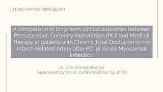A comparison of long‐term clinical outcomes between
Percutaneous Coronary Intervention (PCI) and Medical
Therapy in patients with Chronic Total Occlusion in non
Infarct‐Related Artery after PCI of Acute Myocardial
Infarction
dr. Gita Annisa Raditra
Supervised by DR. dr. Zulfikri Mukhtar, Sp.JP (K)
JR DIVISI INVASIF NON BEDAH
 