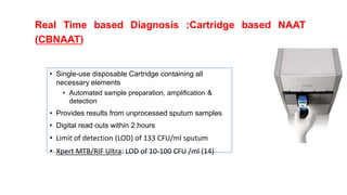 Real Time based Diagnosis :Cartridge based NAAT
(CBNAAT)
• Single-use disposable Cartridge containing all
necessary elements
• Automated sample preparation, amplification &
detection
• Provides results from unprocessed sputum samples
• Digital read outs within 2 hours
• Limit of detection (LOD) of 133 CFU/ml sputum
• Xpert MTB/RIF Ultra: LOD of 10-100 CFU /ml (14)
 