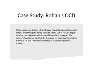 Case Study: Rohan’s OCD
Rohan experienced distressing intrusive thoughts related to harming
others, even though he never acted on them. Out of fear, he began
avoiding sharp objects and distanced himself from people. This
pattern of avoidance significantly disrupted his everyday life, making
it difficult for him to function normally in social and academic
settings.
 