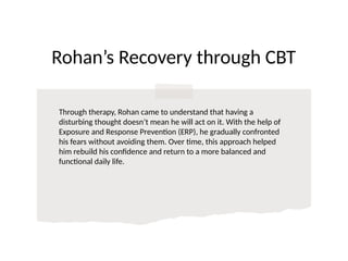 Rohan’s Recovery through CBT
Through therapy, Rohan came to understand that having a
disturbing thought doesn’t mean he will act on it. With the help of
Exposure and Response Prevention (ERP), he gradually confronted
his fears without avoiding them. Over time, this approach helped
him rebuild his confidence and return to a more balanced and
functional daily life.
 