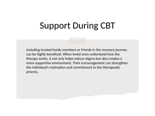 Support During CBT
Including trusted family members or friends in the recovery journey
can be highly beneficial. When loved ones understand how the
therapy works, it not only helps reduce stigma but also creates a
more supportive environment. Their encouragement can strengthen
the individual’s motivation and commitment to the therapeutic
process.
 