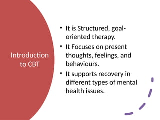 Introduction
to CBT
• It is Structured, goal-
oriented therapy.
• It Focuses on present
thoughts, feelings, and
behaviours.
• It supports recovery in
different types of mental
health issues.
 