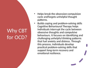 Why CBT
for OCD?
• Helps break the obsession-compulsion
cycle andTargets unhelpful thought
patterns.
• Builds coping and problem-solving skills
Cognitive Behavioural Therapy helps
individuals interrupt the cycle between
obsessive thoughts and compulsive
behaviours. It focuses on identifying and
challenging unhelpful thinking patterns
that fuel anxiety and distress. Through
this process, individuals develop
practical problem-solving skills that
support long-term recovery and
emotional resilience.
 