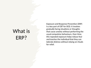 What is
ERP?
Exposure and Response Prevention (ERP)
is a key part of CBT for OCD. It involves
gradually facing situations or thoughts
that cause anxiety without performing the
usual compulsive behaviours. Over time,
this repeated exposure helps reduce fear
and teaches the individual that they can
tolerate distress without relying on rituals
for relief.
 
