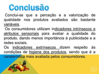 20
Conclui-se que a perceção e a valorização de
qualidade nos produtos avaliados são bastante
variáveis.
Os consumidores utilizam indicadores intrínsecos e
atributos sensoriais para avaliar a qualidade do
produto, dando menos importância à publicidade e a
redes sociais.
Os indicadores extrínsecos dizem respeito às
condições de higiene dos produtos, sendo que é a
caraterística mais avaliada pelos consumidores.
 