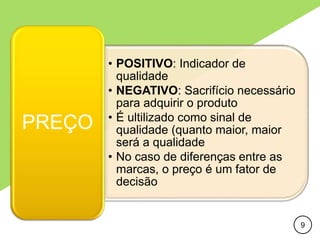 • POSITIVO: Indicador de
qualidade
• NEGATIVO: Sacrifício necessário
para adquirir o produto
• É ultilizado como sinal de
qualidade (quanto maior, maior
será a qualidade
• No caso de diferenças entre as
marcas, o preço é um fator de
decisão
PREÇO
9
 