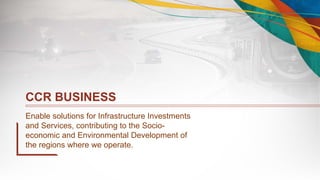 CCR BUSINESS
Enable solutions for Infrastructure Investments
and Services, contributing to the Socio-
economic and Environmental Development of
the regions where we operate.
 