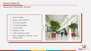 INVESTMENTS
Expansion of Domestic Terminal
 USD 22 million
 Apporx. area 8.000 m²
 10 boarding gates;
 2 boarding bridges;
 3 restaurants;
 Children’s area;
 1,200 additional seats
 30% of additional capacity in the
waiting areas
 