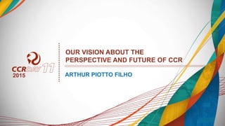 OUR VISION ABOUT THE
PERSPECTIVE AND FUTURE OF CCR
ARTHUR PIOTTO FILHO2015
 