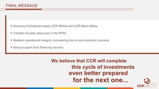 FINAL MESSAGE
 Accuracy of projected capex CCR MSVia and CCR Metro Bahia
 Transfer of public resources in the PPPs
 Resilient operational margins, considering the current economic scenario
 Strong support from financing sources
We believe that CCR will complete
this cycle of investments
even better prepared
for the next one...
 