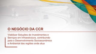O NEGÓCIO DA CCR
Viabilizar Soluções de Investimentos e
Serviços em Infraestrutura, contribuindo
para o Desenvolvimento Socioeconômico
e Ambiental das regiões onde atua
 