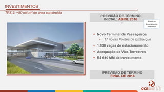 TPS 2: ~50 mil m² de área construída
 Novo Terminal de Passageiros
• 17 novas Pontes de Embarque
 1.800 vagas de estacionamento
 Adequação de Vias Terrestres
 R$ 610 MM de Investimento
PREVISÃO DE TÉRMINO
INICIAL: ABRIL 2016
PREVISÃO DE TÉRMINO
FINAL DE 2016
Atraso no
licenciamento
ambiental
INVESTIMENTOS
 