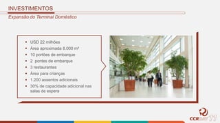 INVESTIMENTOS
Expansão do Terminal Doméstico
 USD 22 milhões
 Área aproximada 8.000 m²
 10 portões de embarque
 2 pontes de embarque
 3 restaurantes
 Área para crianças
 1.200 assentos adicionais
 30% de capacidade adicional nas
salas de espera
 