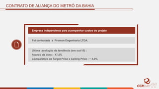 CONTRATO DE ALIANÇA DO METRÔ DA BAHIA
Empresa independente para acompanhar custos do projeto
Foi contratada a Promon Engenharia LTDA.
Ultima avaliação da tendência (em out/15) :
Avanço da obra : 47,5%
Comparativo do Target Price x Ceiling Price : ~ 4,0%
 