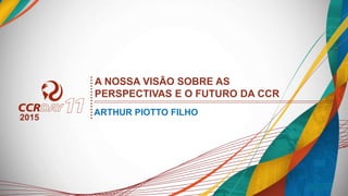 ARTHUR PIOTTO FILHO
A NOSSA VISÃO SOBRE AS
PERSPECTIVAS E O FUTURO DA CCR
2015
 