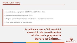 MENSAGEM FINAL
 Acuidade do capex projetado CCR MSVia e CCR Metrô Bahia
 Repasses de recursos públicos nas PPPs
 Margens operacionais resilientes, considerando o atual cenário econômico
 Firme apoio das fontes de financiamento
Acreditamos que a CCR concluirá
esse ciclo de investimentos
ainda mais preparada
para o próximo...
 