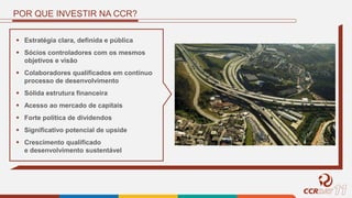 POR QUE INVESTIR NA CCR?
 Estratégia clara, definida e pública
 Sócios controladores com os mesmos
objetivos e visão
 Colaboradores qualificados em contínuo
processo de desenvolvimento
 Sólida estrutura financeira
 Acesso ao mercado de capitais
 Forte política de dividendos
 Significativo potencial de upside
 Crescimento qualificado
e desenvolvimento sustentável
 