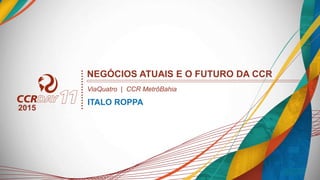 NEGÓCIOS ATUAIS E O FUTURO DA CCR
ITALO ROPPA
2015
ViaQuatro | CCR MetrôBahia
 