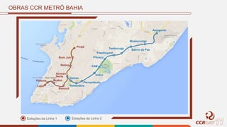 OBRAS CCR METRÔ BAHIA
Estações da Linha 1 Estações da Linha 2
Lapa
Pólvora Brotas
Acesso
Norte
Retiro
Bom Juá
Pirajá
Detran
CAB
Pituaçu
Flamboyant
Tamburugy
Mussurunga
Aeroporto
Bonocô
Rodoviária
Pernambués
Imbuí
Bairro da Paz
 