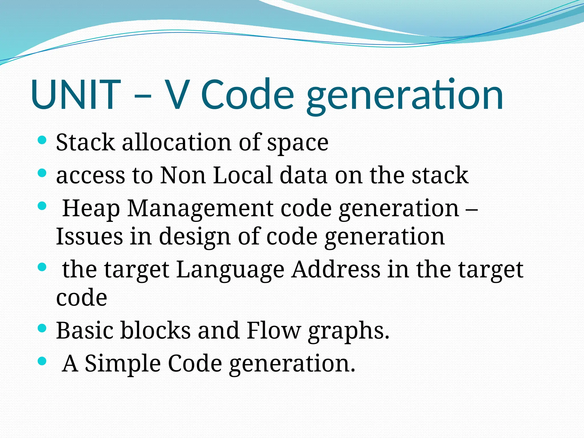UNIT – V Code generation
 Stack allocation of space
 access to Non Local data on the stack
 Heap Management code generation –
Issues in design of code generation
 the target Language Address in the target
code
 Basic blocks and Flow graphs.
 A Simple Code generation.
 