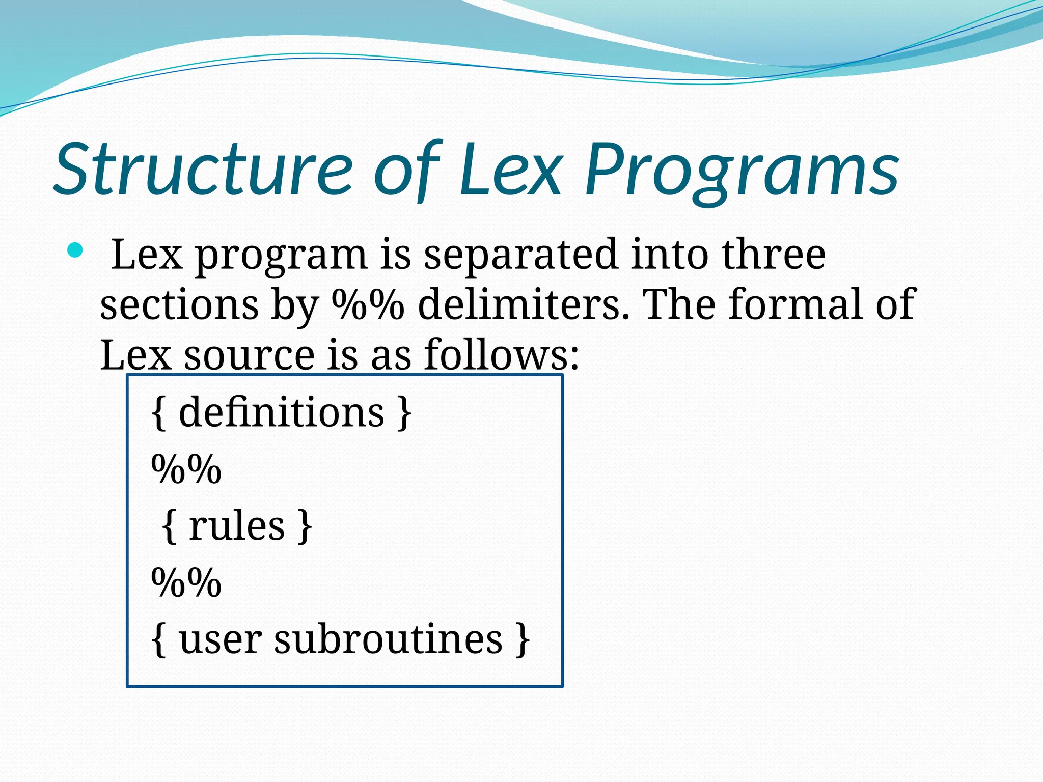 Structure of Lex Programs
 Lex program is separated into three
sections by %% delimiters. The formal of
Lex source is as follows:
{ definitions }
%%
{ rules }
%%
{ user subroutines }
 