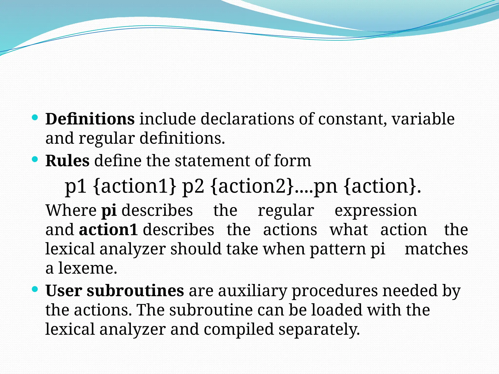  Definitions include declarations of constant, variable
and regular definitions.
 Rules define the statement of form
p1 {action1} p2 {action2}....pn {action}.
Where pi describes the regular expression
and action1 describes the actions what action the
lexical analyzer should take when pattern pi matches
a lexeme.
 User subroutines are auxiliary procedures needed by
the actions. The subroutine can be loaded with the
lexical analyzer and compiled separately.
 